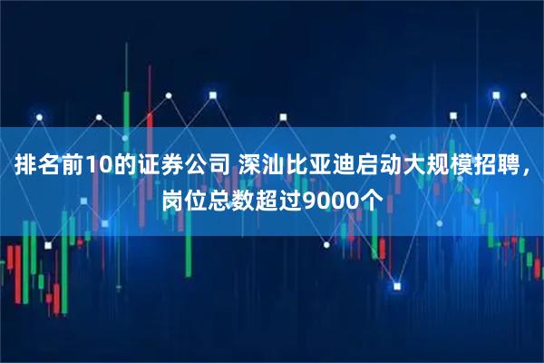 排名前10的证券公司 深汕比亚迪启动大规模招聘，岗位总数超过9000个