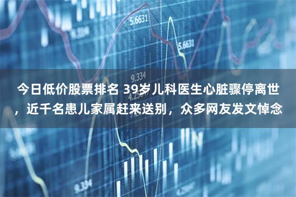 今日低价股票排名 39岁儿科医生心脏骤停离世，近千名患儿家属赶来送别，众多网友发文悼念