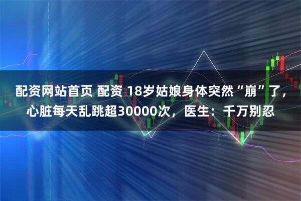 配资网站首页 配资 18岁姑娘身体突然“崩”了，心脏每天乱跳超30000次，医生：千万别忍