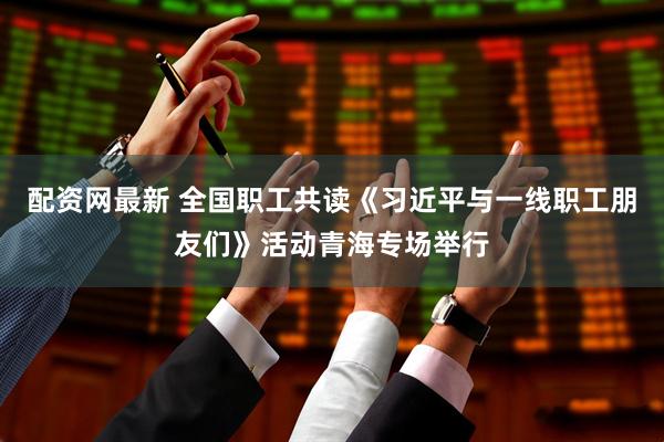 配资网最新 全国职工共读《习近平与一线职工朋友们》活动青海专场举行