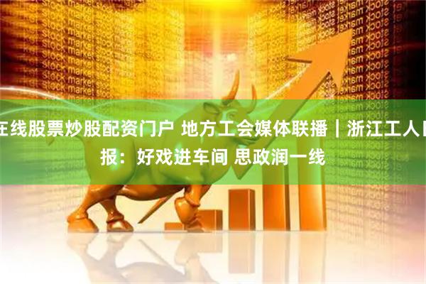 在线股票炒股配资门户 地方工会媒体联播｜浙江工人日报：好戏进车间 思政润一线